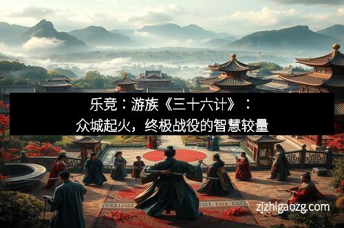 乐竞：游族《三十六计》：众城起火，终极战役的智慧较量