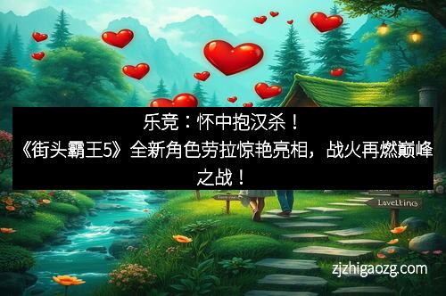 乐竞：怀中抱汉杀！《街头霸王5》全新角色劳拉惊艳亮相，战火再燃巅峰之战！