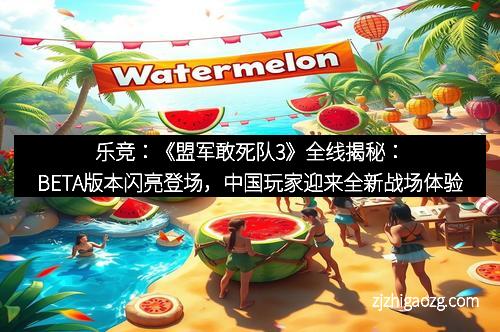 乐竞：《盟军敢死队3》全线揭秘：BETA版本闪亮登场，中国玩家迎来全新战场体验